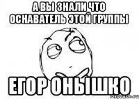 А вы знали что оснаватель этой группы Егор Онышко