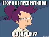 егор а не превратился в дедушку?