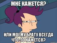 мне кажется? или моему брату всегда что-то кажется?