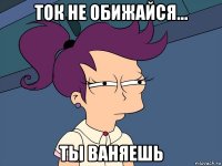 Ток не обижайся... ты ваняешь