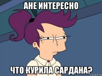 ане интересно что курила сардана?