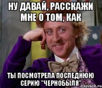 Ну давай, расскажи мне о том, как Ты посмотрела последнюю серию "Чернобыля"