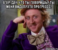 Егор, дач что ты говоришь? ты меня видел?это прогрессс! 