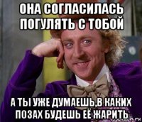 она согласилась погулять с тобой а ты уже думаешь,в каких позах будешь её жарить