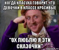 когда класуха говорит что девочки в классе красивые "ох люблю я эти сказочки"