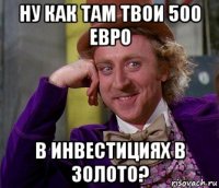 ну как там твои 500 евро в инвестициях в золото?