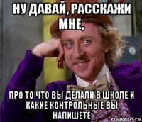 ну давай, расскажи мне, про то что вы делали в школе и какие контрольные вы напишете