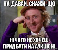 ну, давай, скажи, що нічого не хочеш придбати на аукціоні