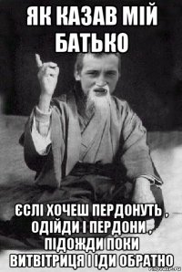 як казав мій батько єслі хочеш пердонуть , одійди і пердони , підожди поки витвітриця і іди обратно