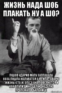 жизнь нада шоб плакать ну а шо? пішов ударив малу заплакала коза,пошла жалуватся а я типа гаварю "жизнь-єто ж*опа"а ана повєрнется и как влупит мнє целую неделю пролежал в бальнице