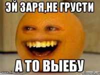 Эй Заря,не грусти а то выебу