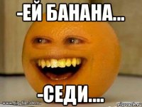 -Ей банана... -Седи....