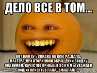 дело все в том... вот вам 15% скидка на всю ра..лала.. мастера..при вторичном обращении скидку поднимем, качество превыше всего мы уважаем наших клиентов лала...блаблалл....