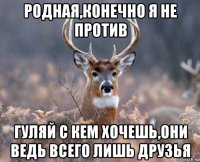 родная,конечно я не против гуляй с кем хочешь,они ведь всего лишь друзья