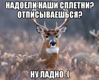 надоели наши сплетни? отписываешься? ну ладно :(