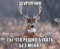 шурупчик ты что решил бухать без меня?