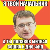 Я твой начальник А ты Поляков мелкая сошка и дно ФКП