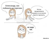 Александр, вас поймали на горячем. Но вы продолжаете шуметь и не хотите просто признать.