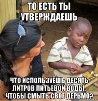 то есть ты утверждаешь что используешь десять литров питьевой воды, чтобы смыть свое дерьмо?