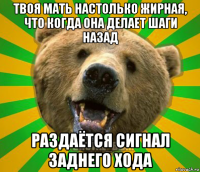 твоя мать настолько жирная, что когда она делает шаги назад раздаётся сигнал заднего хода