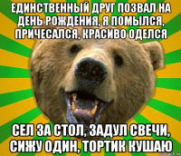 единственный друг позвал на день рождения, я помылся, причесался, красиво оделся сел за стол, задул свечи, сижу один, тортик кушаю