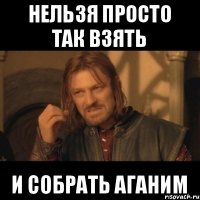 НЕЛЬЗЯ ПРОСТО ТАК ВЗЯТЬ И СОБРАТЬ АГАНИМ