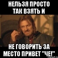 Нельзя просто так взять и не говорить за место привет "че!"