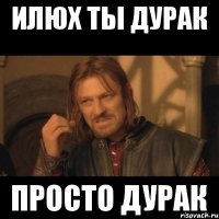 Илюх ты дурак Просто дурак