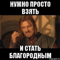 нужно просто взять и стать благородным