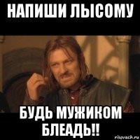 напиши лысому будь мужиком блеадь!!