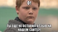 о! ты еще не оставил отзыв на нашем сайте?!