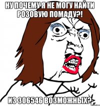 НУ ПОЧЕМУ Я НЕ МОГУ НАЙТИ РОЗОВУЮ ПОМАДУ?! ИЗ 306546 ВОЗМОЖНЫХ?