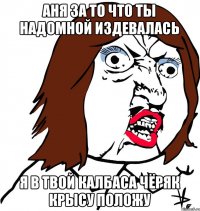 Аня за то что ты надомной издевалась Я в твой калбаса чёряк крысу положу