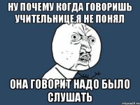 Ну почему когда говоришь учительнице,я не понял Она говорит надо было слушать