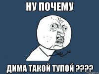 Ну почему Дима такой тупой ????