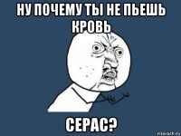 ну почему ты не пьешь кровь Серас?