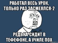 Работал весь урок, только раз засмеялся-2 Редька-сидит в тефефоне, а училе пох