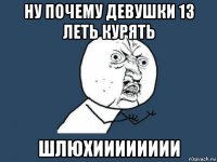 Ну почему девушки 13 леть курять Шлюхииииииии