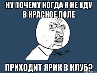 ну почему когда я не иду в Красное Поле приходит Ярик в клуб?