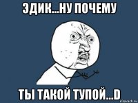 Эдик...Ну почему Ты такой тупой...D