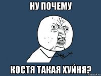 ну почему костя такая хуйня?