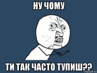 ну чому ти так часто тупиш??