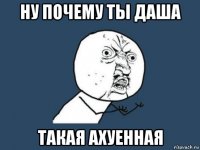 ну почему ты даша такая ахуенная