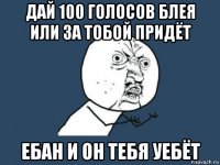 дай 100 голосов блея или за тобой придёт ебан и он тебя уебёт