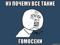 ну почему все такие гомосеки