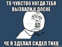 то чувство когда тебя вызвали к доске че я зделал сидел тихо