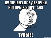 ну почему все девочки которых зовут аня тупые!