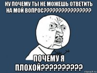 ну почему ты не можешь ответить на мой вопрос???????????????? почему я плохой??????????