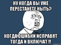 ну когдa вы уже перестaнете ныть? когдa ошибки испрaвят тогдa и включaт !!