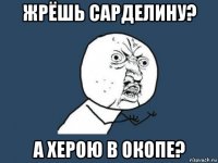 жрёшь сарделину? а херою в окопе?